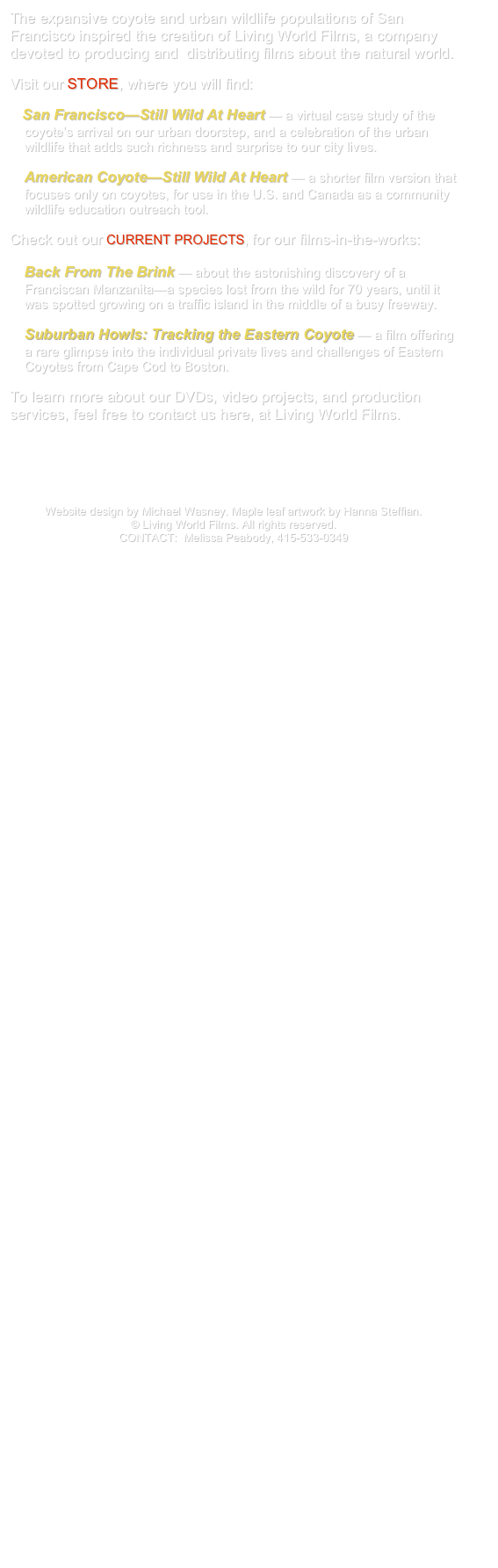 The expansive coyote and urban wildlife populations of San Francisco inspired the creation of Living World Films, a company devoted to producing and  distributing films about the natural world.

Visit our STORE, where you will find: 

    San Francisco—Still Wild At Heart — a virtual case study of the 
    coyote’s arrival on our urban doorstep, and a celebration of the urban 
    wildlife that adds such richness and surprise to our city lives. 

    American Coyote—Still Wild At Heart — a shorter film version that
    focuses only on coyotes, for use in the U.S. and Canada as a community
    wildlife education outreach tool.

Check out our CURRENT PROJECTS, for our films-in-the-works:

    Back From The Brink — about the astonishing discovery of a 
    Franciscan Manzanita—a species lost from the wild for 70 years, until it 
    was spotted growing on a traffic island in the middle of a busy freeway. 

    Suburban Howls: Tracking the Eastern Coyote — a film offering 
    a rare glimpse into the individual private lives and challenges of Eastern 
    Coyotes from Cape Cod to Boston.

To learn more about our DVDs, video projects, and production services, feel free to contact us here, at Living World Films.






Website design by Michael Wasney. Maple leaf artwork by Hanna Steffian. 
© Living World Films. All rights reserved.
CONTACT:  Melissa Peabody, 415-533-0349
mpeabody@livingworldfilms.com



